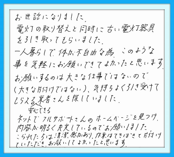 お世話になりました。電灯の取り 替えと同時に古い電灯器具を引き 取ってもらいました。一人暮らしで 体も不自由な為、このような事を 気軽にお願いできてよかったと 思います。お願いするのは大きな 仕事ではないので(大きな片付け ではない)、気持ちよく引き受けて もらえる安心できる業者さんを 探していました。ネットで フルサポートさんのホームページ を見つけ内容が明るく充実している のでお願いしました。こられた方は 清潔感があり、作業はてきぱきと 片付けていただきお願いして よかったと思います。